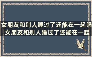 女朋友和别人睡过了还能在一起吗 女朋友和别人睡过了还能在一起吗小说